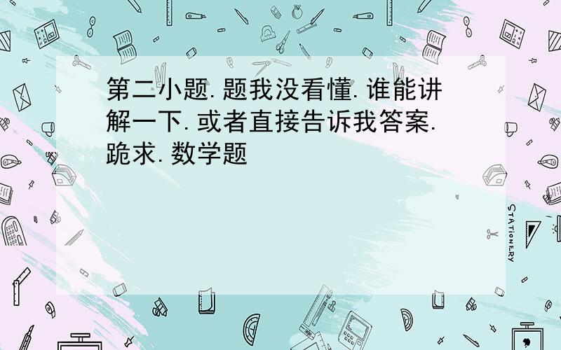 第二小题.题我没看懂.谁能讲解一下.或者直接告诉我答案.跪求.数学题