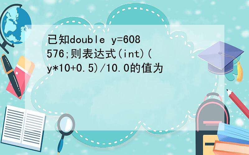 已知double y=608576;则表达式(int)(y*10+0.5)/10.0的值为