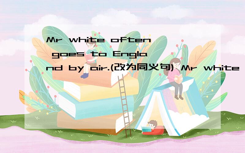 Mr white often goes to England by air.(改为同义句) Mr white often______ ______England.