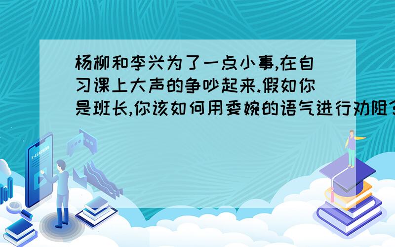 杨柳和李兴为了一点小事,在自习课上大声的争吵起来.假如你是班长,你该如何用委婉的语气进行劝阻?