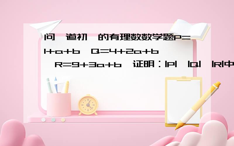 问一道初一的有理数数学题P=1+a+b,Q=4+2a+b,R=9+3a+b,证明：|P|,|Q|,|R|中至少有一个不小于5啊．．．．．．对，是不小于0.5