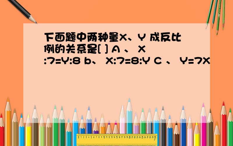 下面题中两种量X、Y 成反比例的关系是[ ] A 、 X:7=Y:8 b、 X:7=8:Y C 、 Y=7X