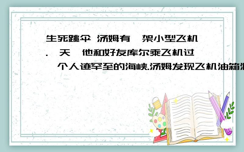 生死跳伞 汤姆有一架小型飞机.一天,他和好友库尔乘飞机过一个人迹罕至的海峡.汤姆发现飞机油箱漏油了.他们一阵惊慌,汤姆说：“没关系,我们有降落”说着,他将操纵杆交给也会开飞机的