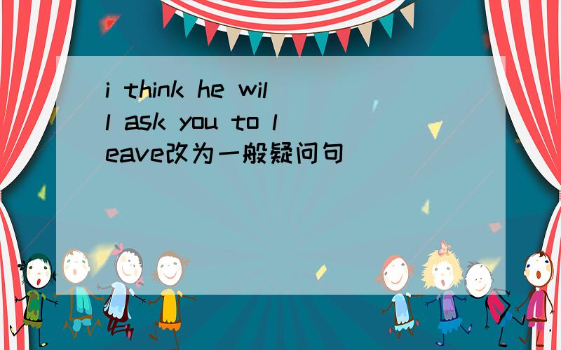 i think he will ask you to leave改为一般疑问句
