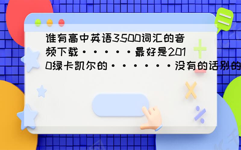 谁有高中英语3500词汇的音频下载·····最好是2010绿卡凯尔的······没有的话别的也行···谢谢啦