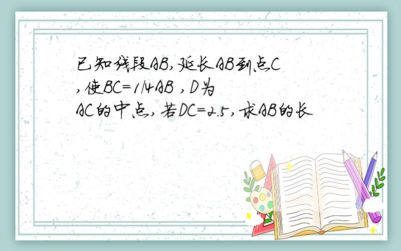 已知线段AB,延长AB到点C,使BC=1/4AB ,D为AC的中点,若DC=2.5,求AB的长