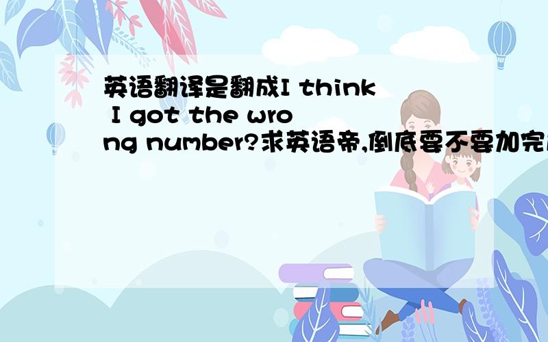 英语翻译是翻成I think I got the wrong number?求英语帝,倒底要不要加完成时呢。= = 我要表达的是‘已经进到房间了，但这时才发现进错房’，跟房间里的人解释。