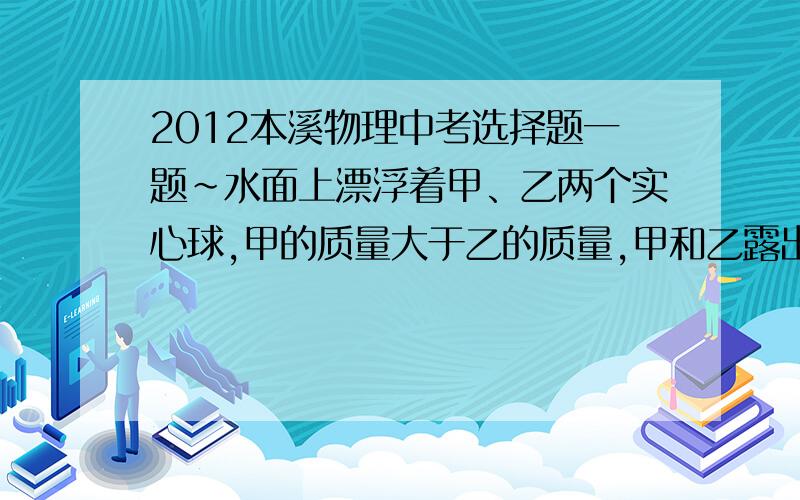 2012本溪物理中考选择题一题~水面上漂浮着甲、乙两个实心球,甲的质量大于乙的质量,甲和乙露出水面的体积相等,下列说法不正确的是（　　） A．他们浸入水的体积相等 B．他们的总体积可