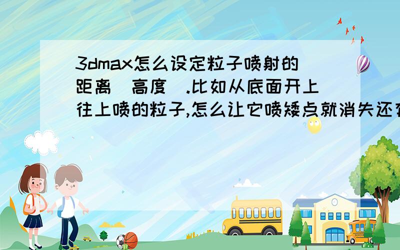 3dmax怎么设定粒子喷射的距离（高度）.比如从底面开上往上喷的粒子,怎么让它喷矮点就消失还有,怎么沿着规定路线喷射粒子,还有粒子的荧光效果怎么弄9 9好多问题不好意思-,