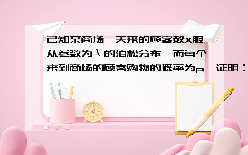 已知某商场一天来的顾客数X服从参数为λ的泊松分布,而每个来到商场的顾客购物的概率为p,证明：此商场一天内购物的顾客数服从参数为λp的泊松分布.