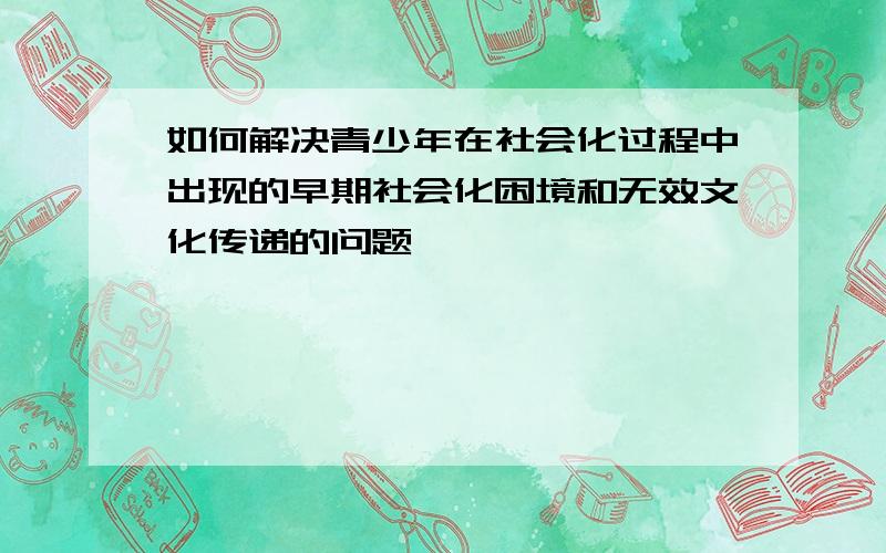 如何解决青少年在社会化过程中出现的早期社会化困境和无效文化传递的问题