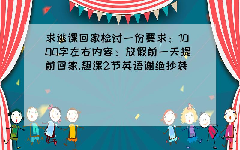 求逃课回家检讨一份要求：1000字左右内容：放假前一天提前回家,翘课2节英语谢绝抄袭