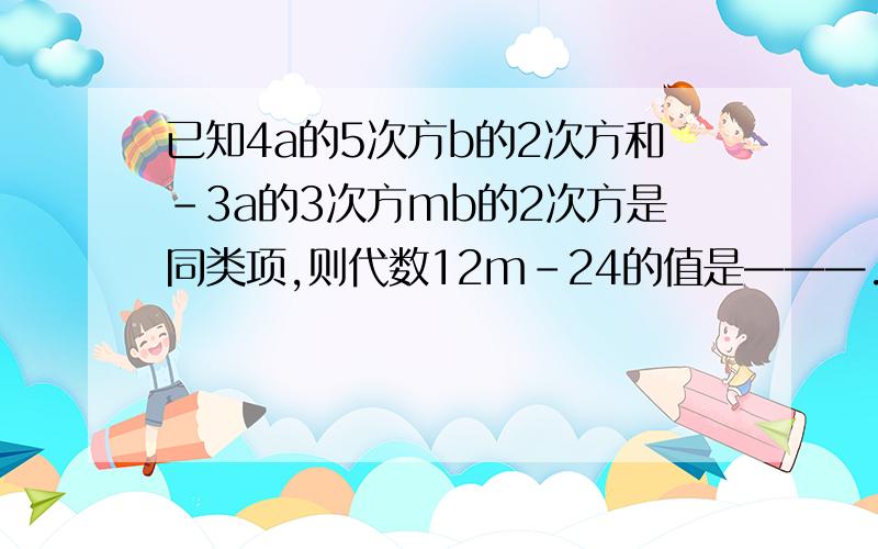 已知4a的5次方b的2次方和-3a的3次方mb的2次方是同类项,则代数12m-24的值是———.急