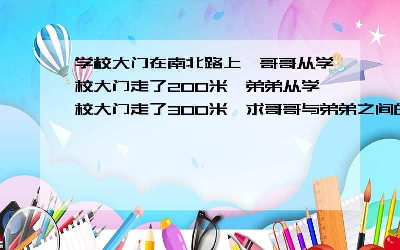 学校大门在南北路上,哥哥从学校大门走了200米,弟弟从学校大门走了300米,求哥哥与弟弟之间的距离.