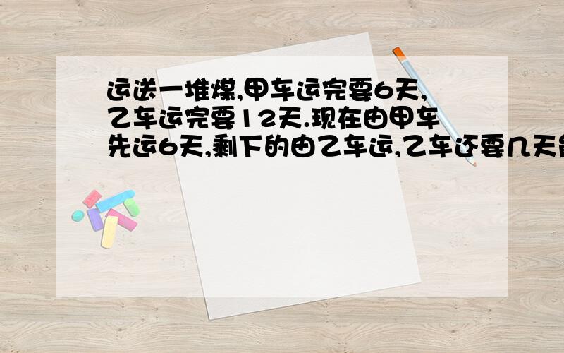 运送一堆煤,甲车运完要6天,乙车运完要12天.现在由甲车先运6天,剩下的由乙车运,乙车还要几天能运完?打错了是9天不是六天