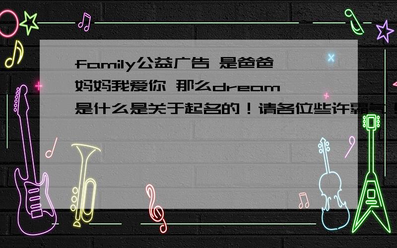 family公益广告 是爸爸妈妈我爱你 那么dream 是什么是关于起名的！请各位些许霸气！