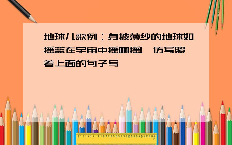 地球儿歌例：身披薄纱的地球如摇篮在宇宙中摇啊摇!、仿写照着上面的句子写