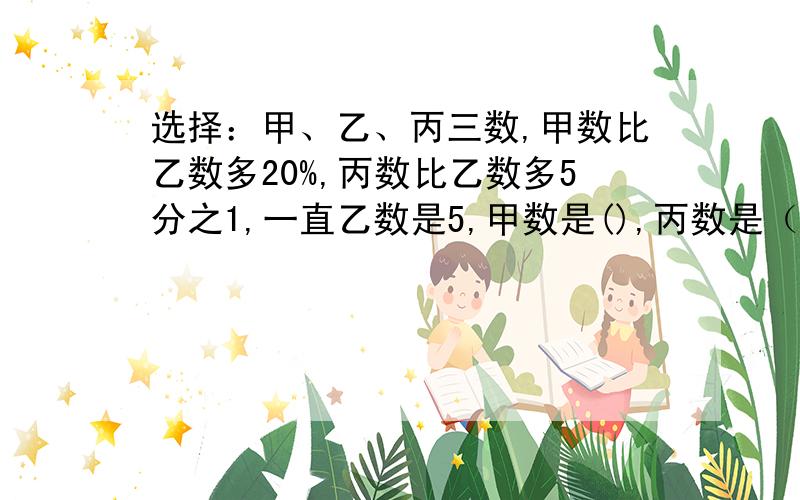 选择：甲、乙、丙三数,甲数比乙数多20%,丙数比乙数多5分之1,一直乙数是5,甲数是(),丙数是（）.A.5 1/5 B.6 C.1/5