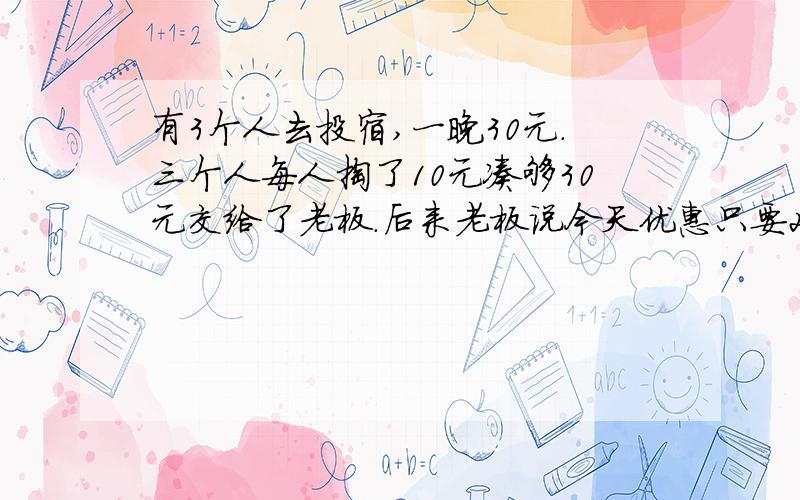 有3个人去投宿,一晚30元.三个人每人掏了10元凑够30元交给了老板.后来老板说今天优惠只要25元就够了,拿出5元命令服务生退还给他们,服务生偷偷藏起了2元,然后,把剩下的3元钱分给了那三个人