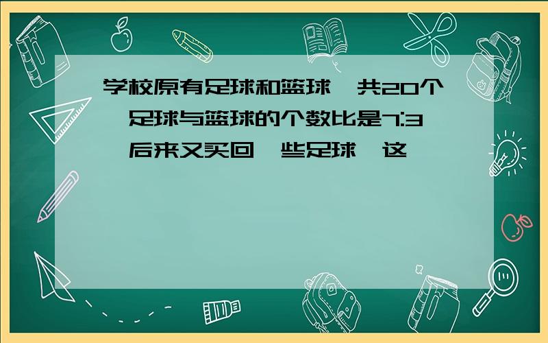 学校原有足球和篮球一共20个,足球与篮球的个数比是7:3,后来又买回一些足球,这