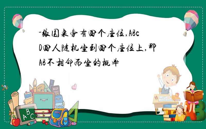 -张圆桌旁有四个座位,ABcD四人随机坐到四个座位上,那AB不相邻而坐的概率