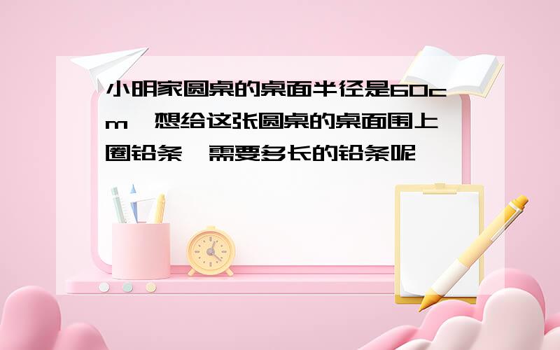 小明家圆桌的桌面半径是60cm,想给这张圆桌的桌面围上一圈铅条,需要多长的铅条呢