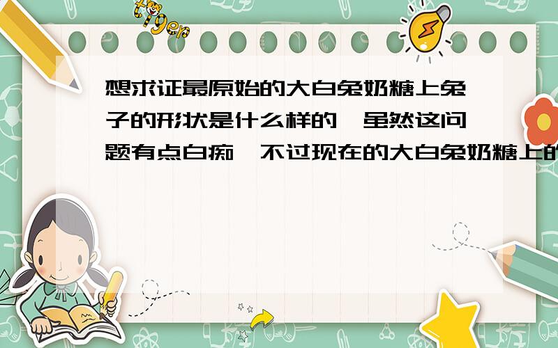 想求证最原始的大白兔奶糖上兔子的形状是什么样的》虽然这问题有点白痴,不过现在的大白兔奶糖上的兔子是趴在那的,我妈妈说以前她吃的大白兔奶糖上的兔子是奔跑的形状,所以想求证一