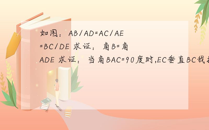 如图：AB/AD=AC/AE=BC/DE 求证：角B=角ADE 求证：当角BAC=90度时,EC垂直BC我插入了图片，希望大家可以看见。