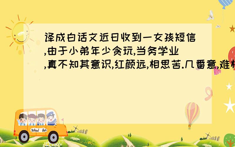 译成白话文近日收到一女孩短信,由于小弟年少贪玩,当务学业,真不知其意识,红颜远,相思苦.几番意,难相付.十年情思百年渡,不斩相思不忍顾.