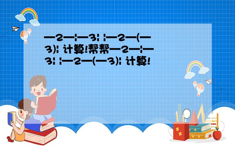 —2—|—3| |—2—(—3)| 计算!帮帮—2—|—3| |—2—(—3)| 计算!