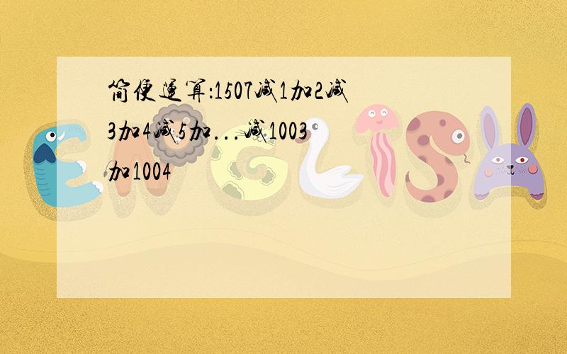 简便运算：1507减1加2减3加4减5加...减1003加1004