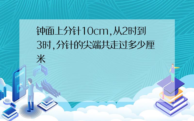 钟面上分针10cm,从2时到3时,分针的尖端共走过多少厘米