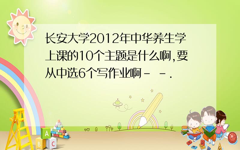 长安大学2012年中华养生学上课的10个主题是什么啊,要从中选6个写作业啊- -.