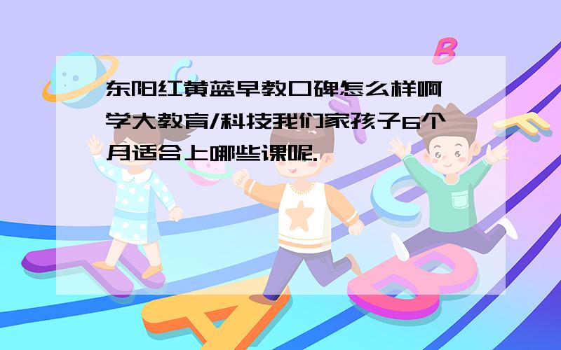 东阳红黄蓝早教口碑怎么样啊,学大教育/科技我们家孩子6个月适合上哪些课呢.