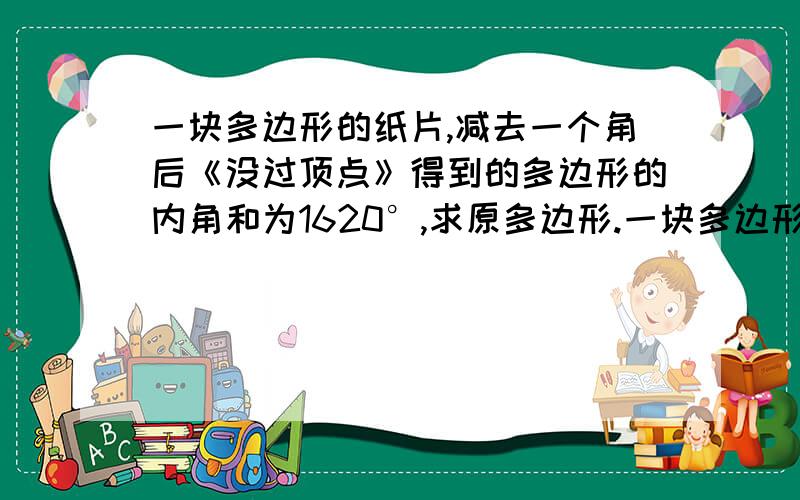 一块多边形的纸片,减去一个角后《没过顶点》得到的多边形的内角和为1620°,求原多边形.一块多边形的纸片,减去一个角后《没过顶点》得到的多边形就比原多边形多了一个内角,设此时的新