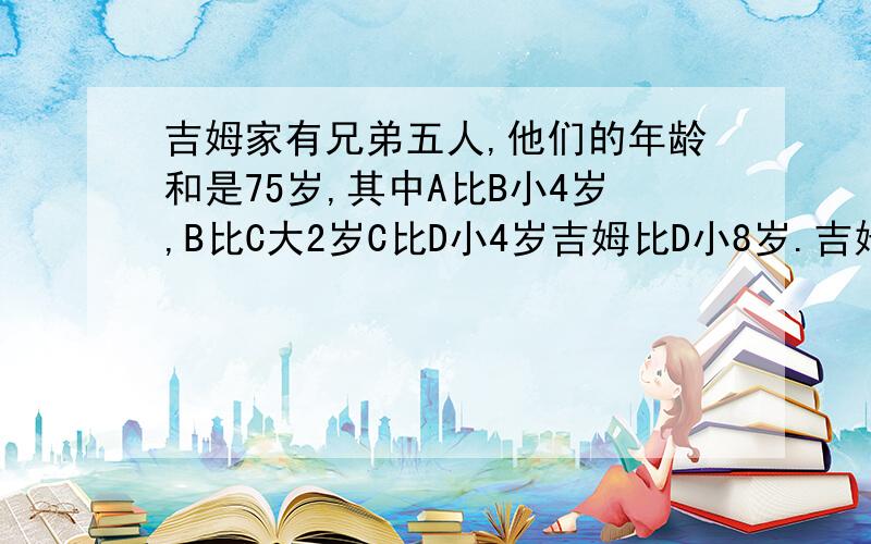 吉姆家有兄弟五人,他们的年龄和是75岁,其中A比B小4岁,B比C大2岁C比D小4岁吉姆比D小8岁.吉姆兄五人共几