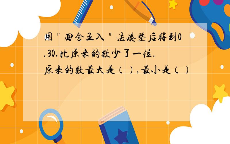 用＂四舍五入＂法凑整后得到0.30,比原来的数少了一位.原来的数最大是（）,最小是（）