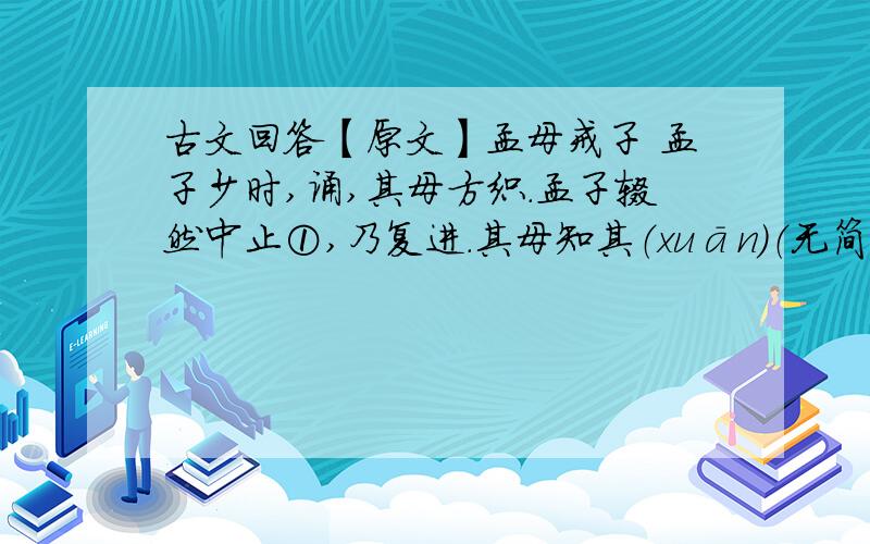 古文回答【原文】孟母戒子 孟子少时,诵,其母方织.孟子辍然中止①,乃复进.其母知其（xuān）（无简体字）也②,呼而问之：“何为中止?”对曰：“有所失,复得.”其母引刀裂(1)其织③,以此戒