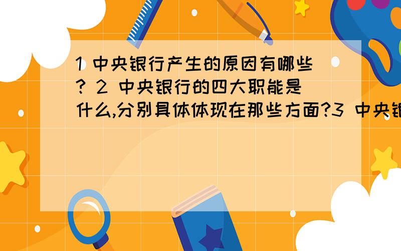 1 中央银行产生的原因有哪些? 2 中央银行的四大职能是什么,分别具体体现在那些方面?3 中央银行的资产业务和负责业务项目分别体现在哪些方面,如何理解这两大业务之间的关系? 4 中央银行