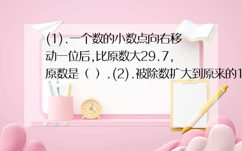 (1).一个数的小数点向右移动一位后,比原数大29.7,原数是（ ）.(2).被除数扩大到原来的100倍,除数扩大到原来的10倍,商（ ）.A.扩大到原来的10倍 B.缩小到原来的十分之一 C.与原来相等