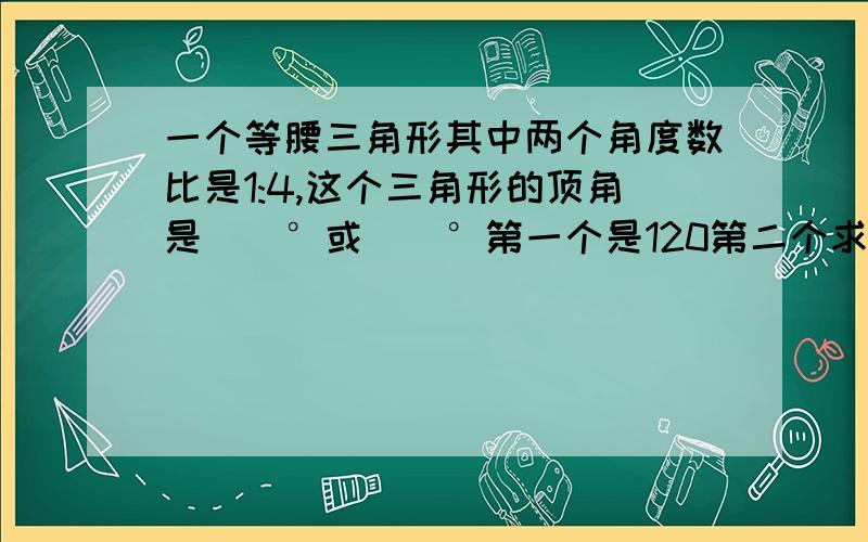 一个等腰三角形其中两个角度数比是1:4,这个三角形的顶角是[]°或[]°第一个是120第二个求不出...