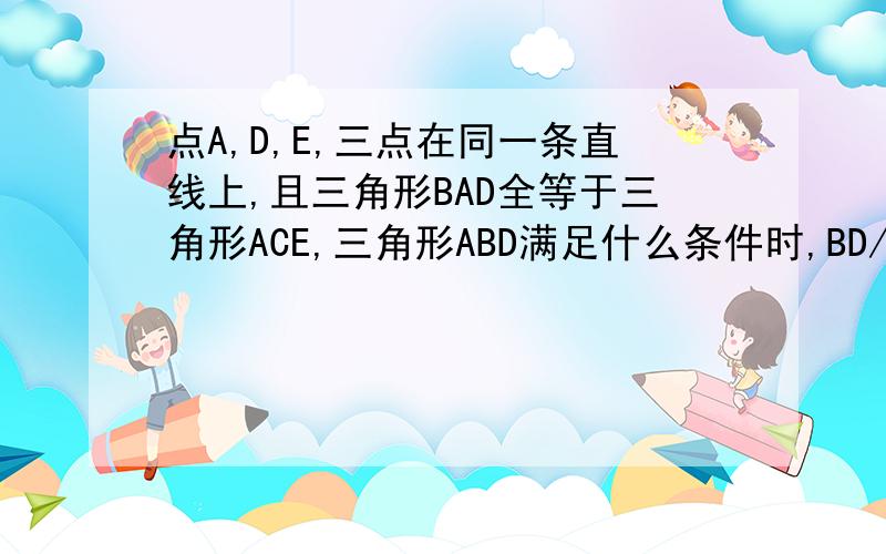 点A,D,E,三点在同一条直线上,且三角形BAD全等于三角形ACE,三角形ABD满足什么条件时,BD//CE?