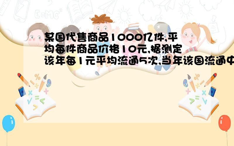 某国代售商品1000亿件,平均每件商品价格10元,据测定该年每1元平均流通5次,当年该国流通中需要货币量是（ ）亿元,当年该国政府实际发行了4000亿元纸币,这时的一元钱相当（ ）元纸币,这会