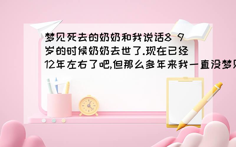 梦见死去的奶奶和我说话8 9岁的时候奶奶去世了.现在已经12年左右了吧,但那么多年来我一直没梦见过奶奶.这是第一次梦见她.梦见神婆把奶奶招出来,眼睛我是看见的是模糊奶奶,但心里面感