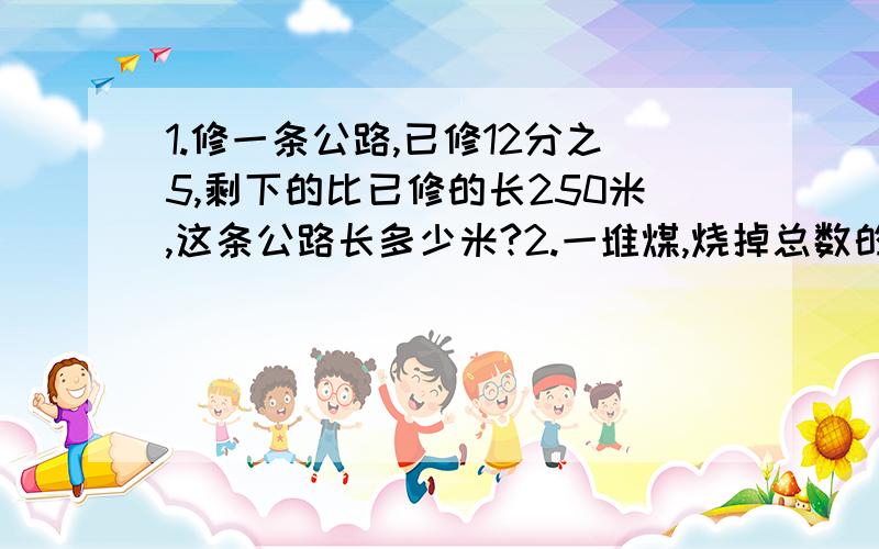 1.修一条公路,已修12分之5,剩下的比已修的长250米,这条公路长多少米?2.一堆煤,烧掉总数的5分之2后,有运进24吨,这时煤的吨数是原来总吨数的3分之2,这堆煤原来有多少吨?3.甲车速度是乙车速度