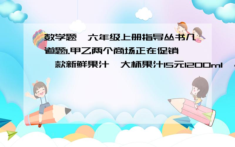 数学题,六年级上册指导丛书几道题1.甲乙两个商场正在促销一款新鲜果汁,大杯果汁15元1200ml,小杯果汁3元200ml.甲商场：买一大瓶送一小瓶.乙商场：满45元八折优惠.六一班40位同学去秋游,要给