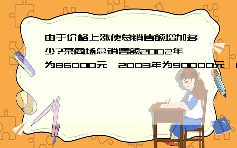 由于价格上涨使总销售额增加多少?某商场总销售额2002年为86000元,2003年为90000元,商品价格上涨10%,与2002年相比,则由于价格上涨使总销售增加了多少?