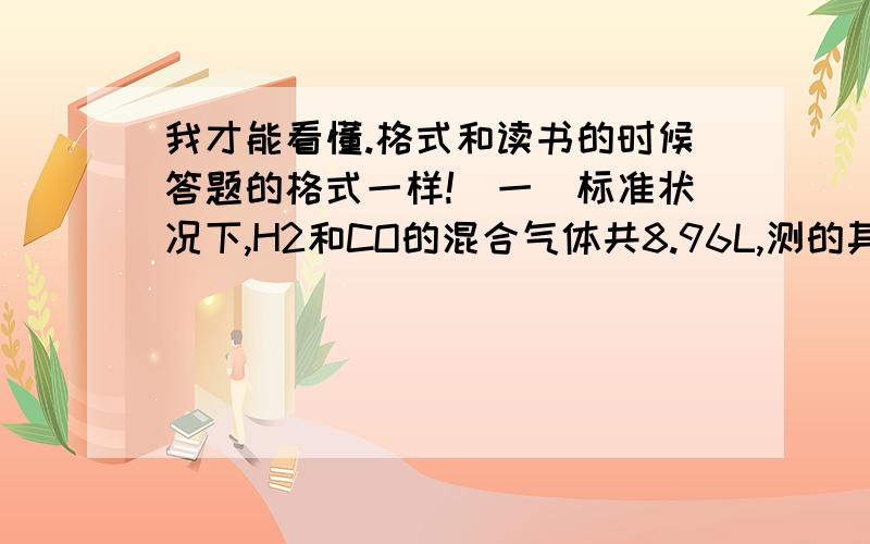 我才能看懂.格式和读书的时候答题的格式一样!（一）标准状况下,H2和CO的混合气体共8.96L,测的其质量为6.0g,求混合气体中H2和CO的质量和体积各是多少.（二）由0.2g氢气2.8g氮气3.2g氧气组成的