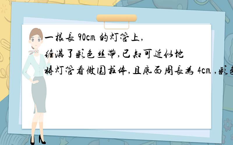 一根长 90cm 的灯管上,缠满了彩色丝带,已知可近似地将灯管看做圆柱体,且底面周长为 4cm ,彩色丝带均匀求 急 急 急 急 急