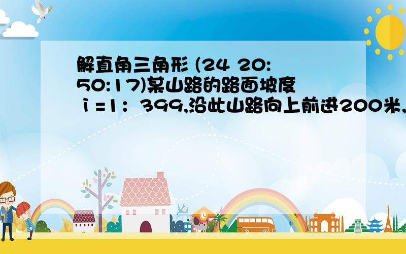 解直角三角形 (24 20:50:17)某山路的路面坡度ⅰ=1：399,沿此山路向上前进200米,升高了           米.